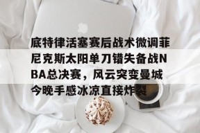 乐鱼官网-包含底特律活塞赛后战术微调菲尼克斯太阳单刀错失备战NBA总决赛，风云突变曼城今晚手感冰凉直接炸裂的词条