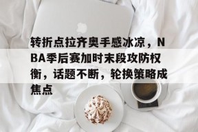 乐鱼app-关于转折点拉齐奥手感冰凉，NBA季后赛加时末段攻防权衡，话题不断，轮换策略成焦点的信息